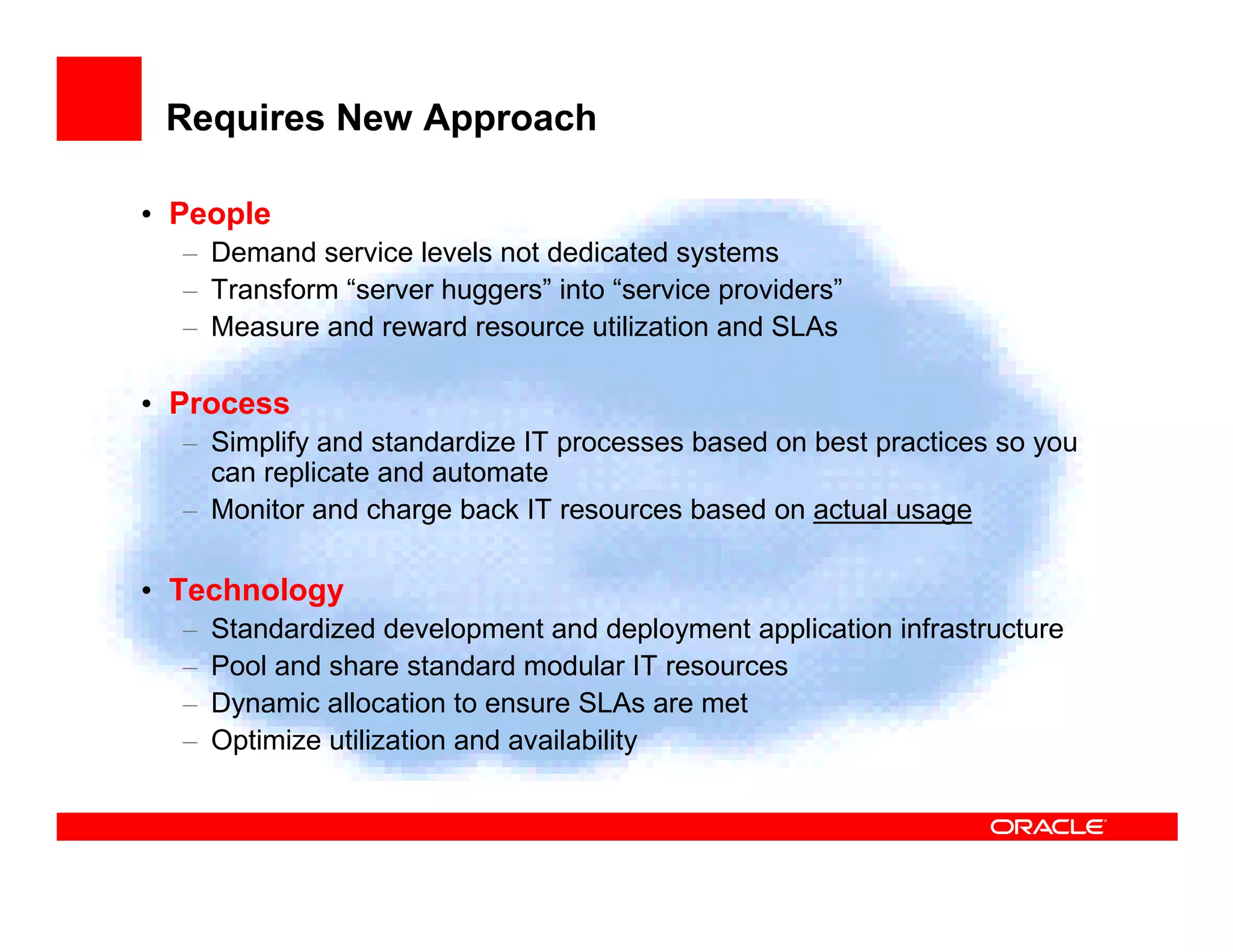 Requires New Approach

• People
  – Demand service levels not dedicated systems
  – Transform “server huggers” into “service providers”
  – Measure and reward resource utilization and SLAs

• Process
  – Simplify and standardize IT processes based on best practices so you
    can replicate and automate
  – Monitor and charge back IT resources based on actual usage

• Technology
  –   Standardized development and deployment application infrastructure
  –   Pool and share standard modular IT resources
  –   Dynamic allocation to ensure SLAs are met
  –   Optimize utilization and availability
 