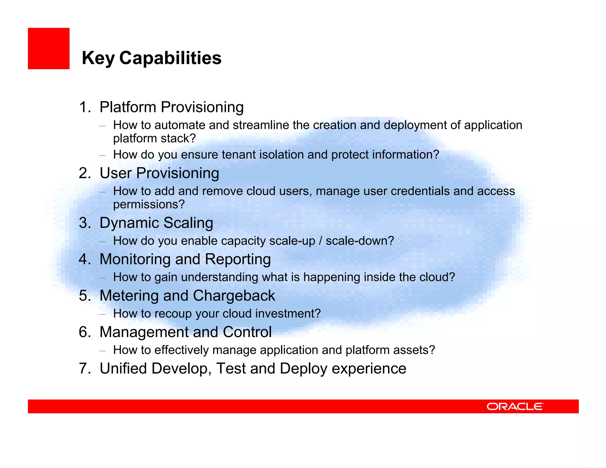 Key Capabilities

1. Platform Provisioning
  – How to automate and streamline the creation and deployment of application
    platform stack?
  – How do you ensure tenant isolation and protect information?
2. User Provisioning
  – How to add and remove cloud users, manage user credentials and access
    permissions?
3. Dynamic Scaling
  – How do you enable capacity scale-up / scale-down?
4. Monitoring and Reporting
  – How to gain understanding what is happening inside the cloud?
5. Metering and Chargeback
  – How to recoup your cloud investment?
6. Management and Control
  – How to effectively manage application and platform assets?
7. Unified Develop, Test and Deploy experience
 