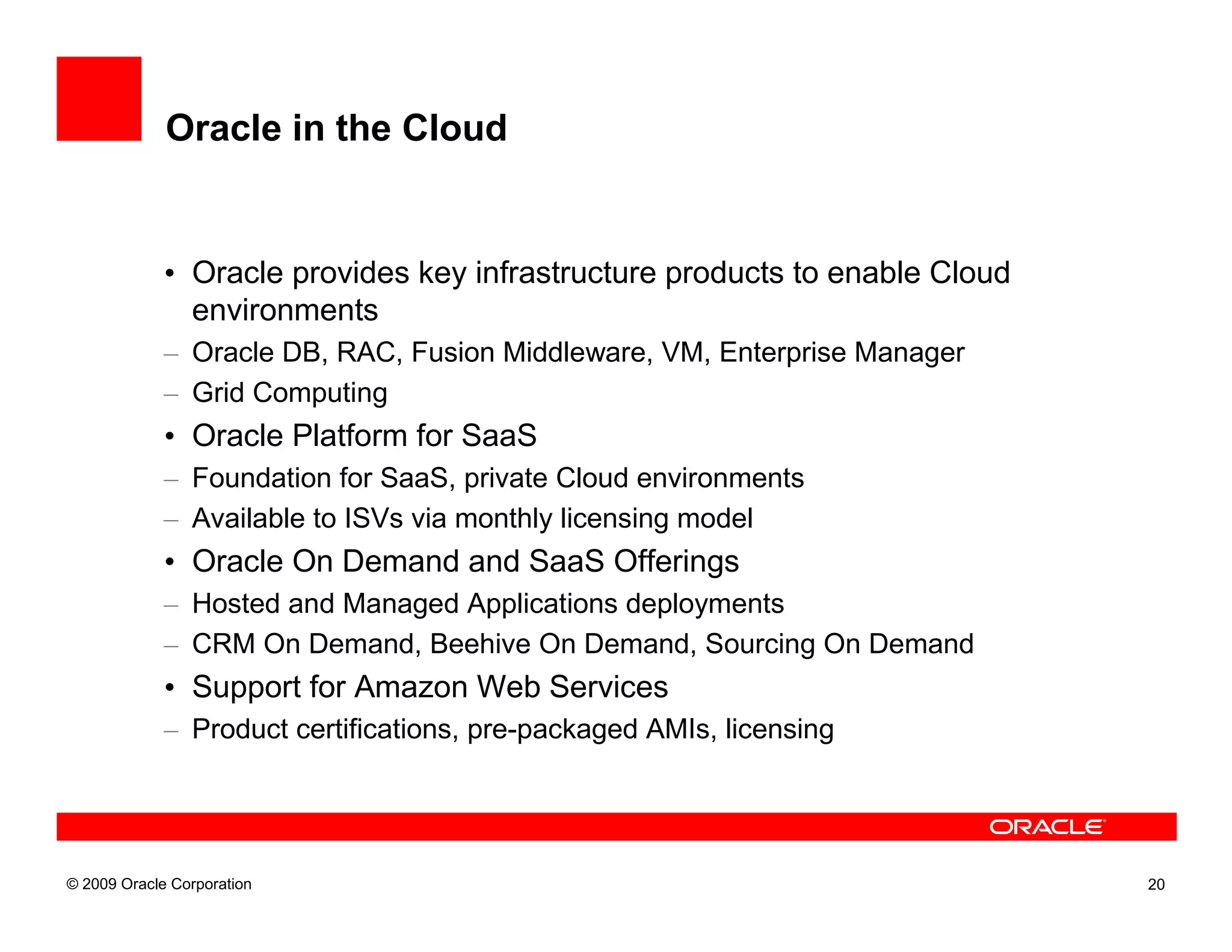 Oracle in the Cloud


             • Oracle provides key infrastructure products to enable Cloud
               environments
             – Oracle DB, RAC, Fusion Middleware, VM, Enterprise Manager
             – Grid Computing
             • Oracle Platform for SaaS
             – Foundation for SaaS, private Cloud environments
             – Available to ISVs via monthly licensing model
             • Oracle On Demand and SaaS Offerings
             – Hosted and Managed Applications deployments
             – CRM On Demand, Beehive On Demand, Sourcing On Demand
             • Support for Amazon Web Services
             – Product certifications, pre-packaged AMIs, licensing




© 2009 Oracle Corporation                                                    20
 