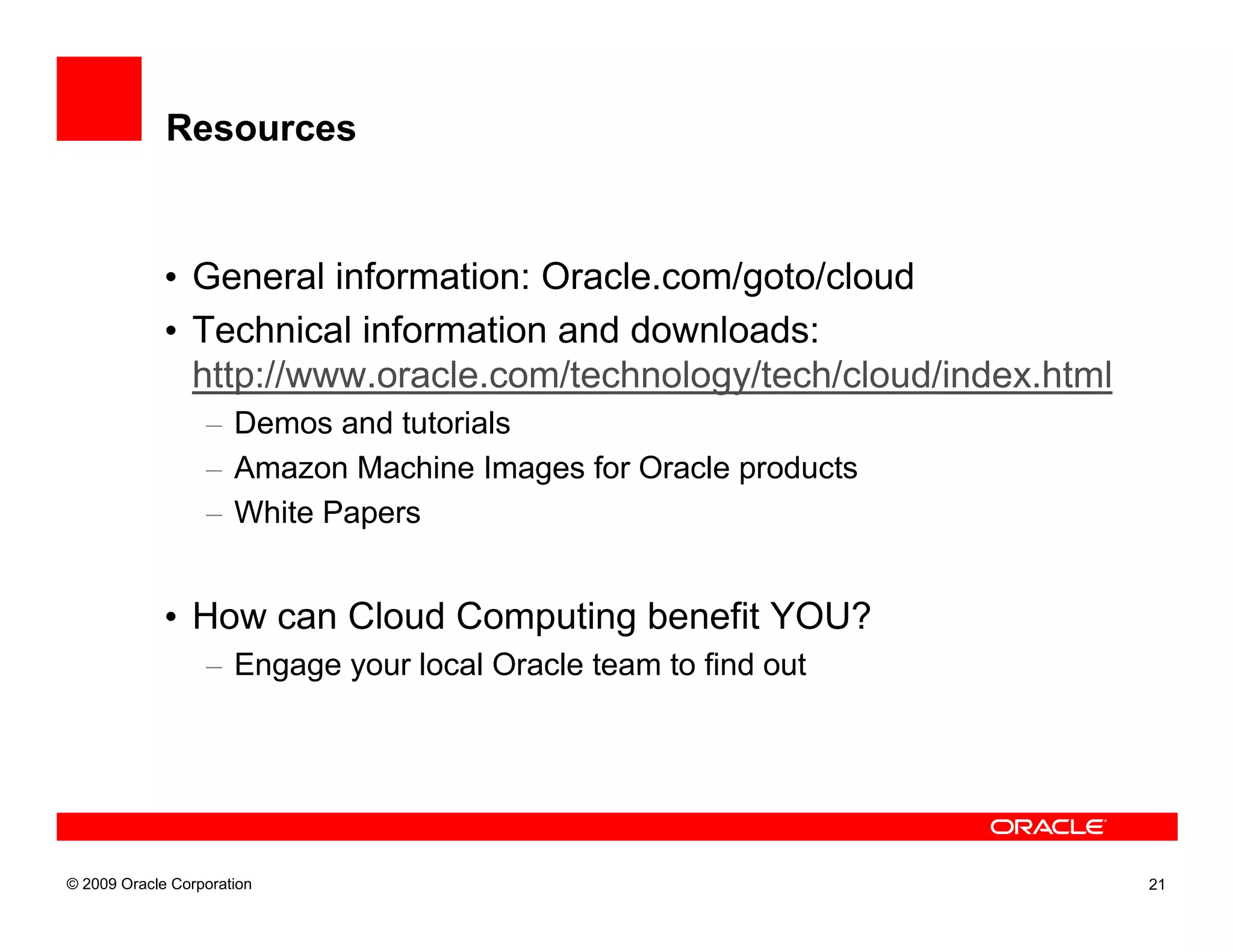 Resources


             • General information: Oracle.com/goto/cloud
             • Technical information and downloads:
               http://www.oracle.com/technology/tech/cloud/index.html
                  – Demos and tutorials
                  – Amazon Machine Images for Oracle products
                  – White Papers


             • How can Cloud Computing benefit YOU?
                  – Engage your local Oracle team to find out




© 2009 Oracle Corporation                                               21
 