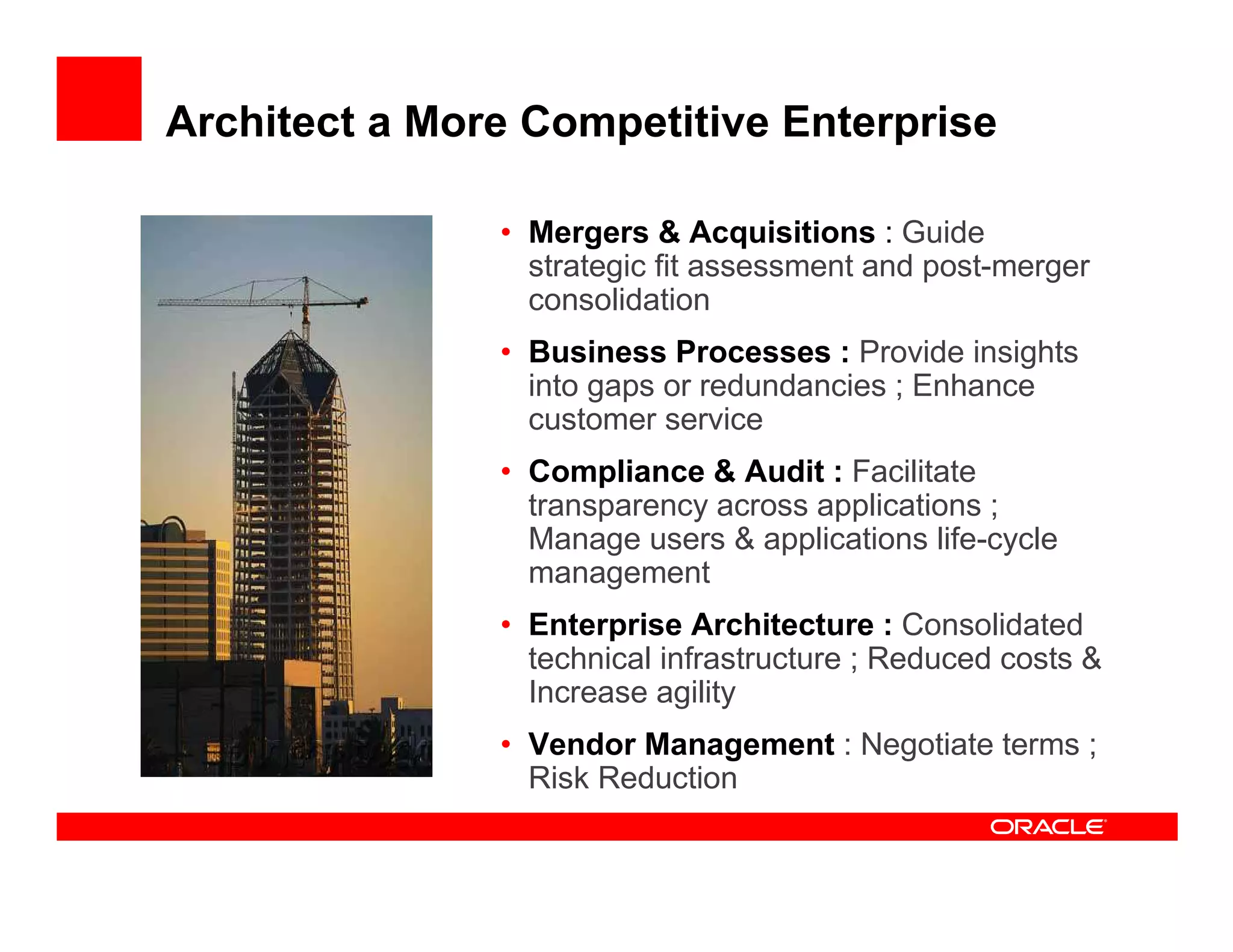 Architect a More Competitive Enterprise

               • Mergers & Acquisitions : Guide
                 strategic fit assessment and post-merger
                 consolidation
               • Business Processes : Provide insights
                 into gaps or redundancies ; Enhance
                 customer service
               • Compliance & Audit : Facilitate
                 transparency across applications ;
                 Manage users & applications life-cycle
                 management
               • Enterprise Architecture : Consolidated
                 technical infrastructure ; Reduced costs &
                 Increase agility
               • Vendor Management : Negotiate terms ;
                 Risk Reduction
 