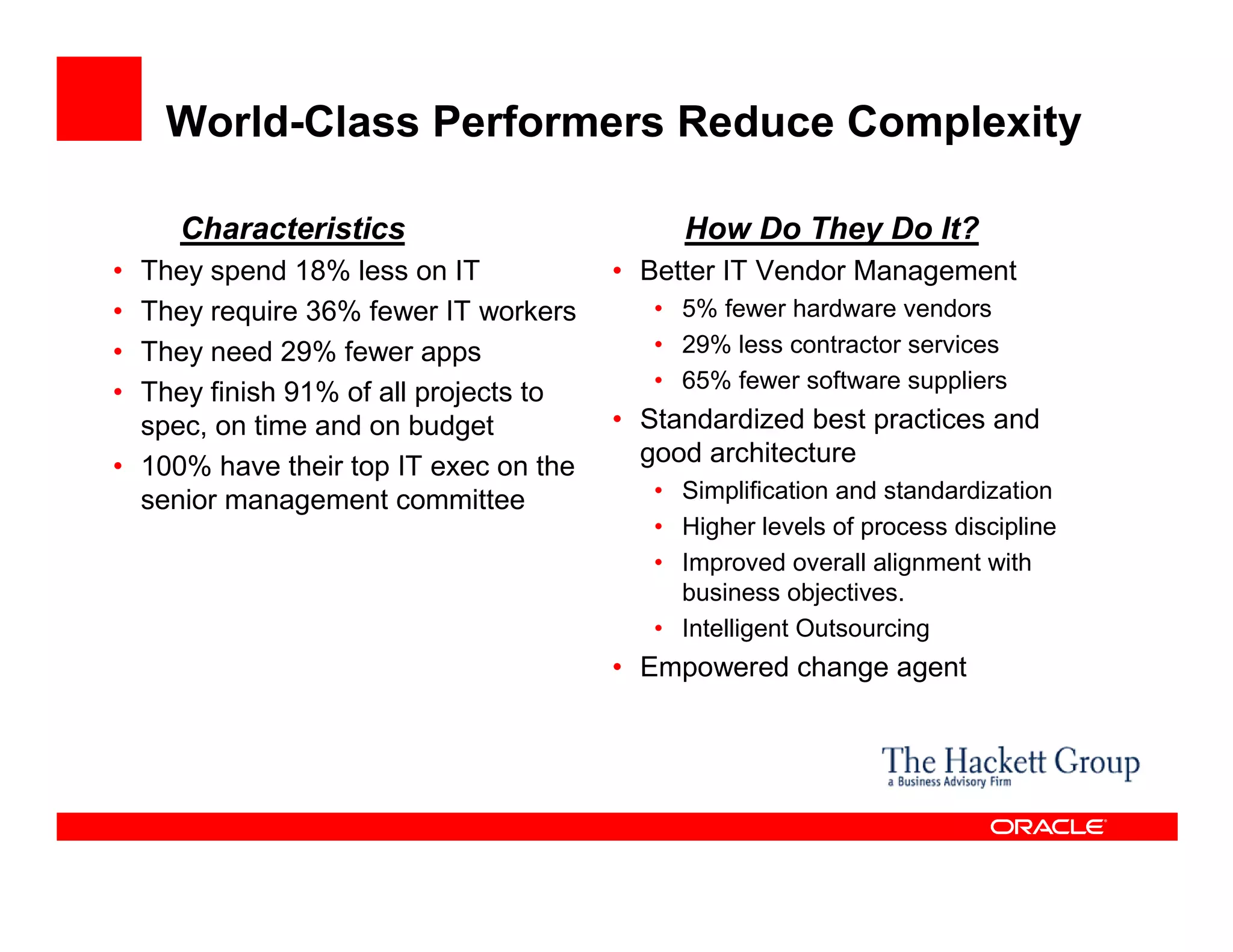 World-Class Performers Reduce Complexity

     Characteristics                        How Do They Do It?
• They spend 18% less on IT            • Better IT Vendor Management
• They require 36% fewer IT workers       • 5% fewer hardware vendors
• They need 29% fewer apps                • 29% less contractor services
                                          • 65% fewer software suppliers
• They finish 91% of all projects to
  spec, on time and on budget          • Standardized best practices and
• 100% have their top IT exec on the     good architecture
  senior management committee             • Simplification and standardization
                                          • Higher levels of process discipline
                                          • Improved overall alignment with
                                            business objectives.
                                          • Intelligent Outsourcing
                                       • Empowered change agent
 