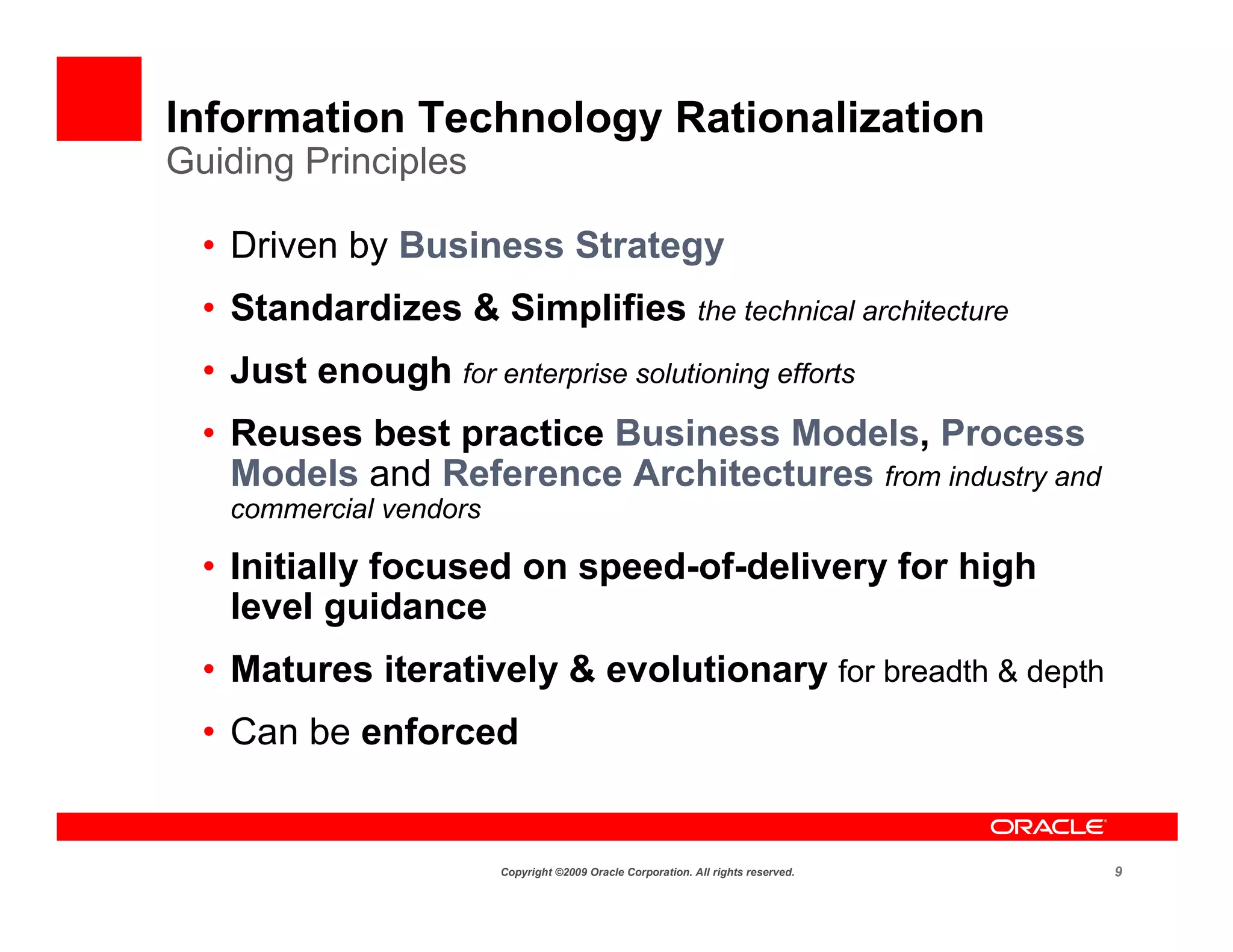 Information Technology Rationalization
Guiding Principles

  • Driven by Business Strategy
  • Standardizes & Simplifies the technical architecture
  • Just enough for enterprise solutioning efforts
  • Reuses best practice Business Models, Process
    Models and Reference Architectures from industry and
    commercial vendors

  • Initially focused on speed-of-delivery for high
    level guidance
  • Matures iteratively & evolutionary for breadth & depth
  • Can be enforced


                         Copyright ©2009 Oracle Corporation. All rights reserved.   9
 
