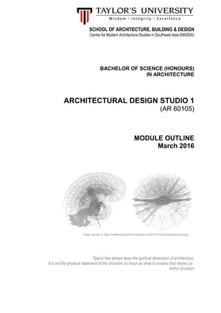SCHOOL OF ARCHITECTURE, BUILDING & DESIGN
Centre for Modern Architecture Studies in Southeast Asia (MASSA)
BACHELOR OF SCIENCE (HONOURS)
IN ARCHITECTURE
ARCHITECTURAL DESIGN STUDIO 1
(AR 60105)
MODULE OUTLINE
March 2016
‘Space has always been the spiritual dimension of architecture.
It is not the physical statement of the structure so much as what it contains that moves us’.
Arthur Erickson
Image courtesy of: https://matthewcwang.files.wordpress.com/2012/01/radial-diagrams-layout.jpg
 