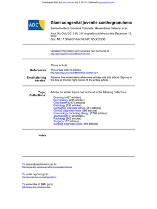doi: 10.1136/archdischild-2012-303338
2012
2013 98: 317 originally published online December 12,Arch Dis Child
Samantha Berti, Giordana Coronella, Massimiliano Galeone, et al.
Giant congenital juvenile xanthogranuloma
http://adc.bmj.com/content/98/4/317.full.html
Updated information and services can be found at:
These include:
References
http://adc.bmj.com/content/98/4/317.full.html#ref-list-1
This article cites 5 articles
service
Email alerting
the box at the top right corner of the online article.
Receive free email alerts when new articles cite this article. Sign up in
Collections
Topic
(159 articles)Surgical diagnostic tests
(167 articles)Surgery
(502 articles)Radiology
(120 articles)Journalology
(1226 articles)Immunology (including allergy)
(586 articles)Clinical diagnostic tests
(81 articles)Competing interests (ethics)
(132 articles)Pathology
(2179 articles)Child health
(225 articles)Dermatology
(467 articles)Oncology
Articles on similar topics can be found in the following collections
Notes
http://group.bmj.com/group/rights-licensing/permissions
To request permissions go to:
http://journals.bmj.com/cgi/reprintform
To order reprints go to:
http://group.bmj.com/subscribe/
To subscribe to BMJ go to:
group.bmj.comon July 3, 2013 - Published byadc.bmj.comDownloaded from
 