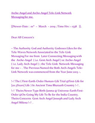 Arche-Angel and Archo-Angel Tele-Link Network
Messaging for me.
[[Newer-Date : 01st
– March – 2019 ; Time Hrs :- 1538 ]].
Dear All Concern’s
~ The Authority God and Authority Godesses Likes for the
Tele-Waves Network Associated to the Tele-Link
Messaging For me from Later Connecting Messaging with
the Arche-Angel ( i.e. Gent Arch Angel ) or Archo-Angel
( i.e. Lady Arch Angel ) ; the Tele-Link Network-Messaging
for me ~ . The Previous Named the Both Arch-Angels Tele-
Link Network was commenced from the Year June 2015 ~.
!~! The ( First-Earth-Order Human-Life Trial @First-Life for
[20.3Years] Life ) In Ancient Time Bharaath Country !~! .
!~! Theirs Newer Type Birth-Janma @ Universe-Earth First-
Order @On-Going My Life To Be for the India Country.
Theirs Concerns Gent Arch Angel Josseph and Lady Arch
Angel Milena !~! .
 