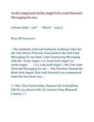 Arche-Angel and Archo-Angel Tele-LinkNetwork
Messaging for me.
[[Newer-Date : 030th
– March – 2019 ]].
Dear All Concern’s
~ The Authority God and Authority Godesses Likes for
the Tele-Waves Network Associated to the Tele-Link
Messaging For me from Later Connecting Messaging
with the Arche-Angel ( i.e. Gent Arch Angel ) or
Archo-Angel ( i.e. Lady Arch Angel ) ; the Tele-Link
Network-Messaging for me ~ . The Previous Named the
Both Arch-Angels Tele-Link Network was commenced
from the Year June 2015 ~.
!~! The ( First-Earth-Order Human-Life Trial @First-
Life for [20.3Years] Life ) In Ancient Time Bharaath
Country !~! .
 