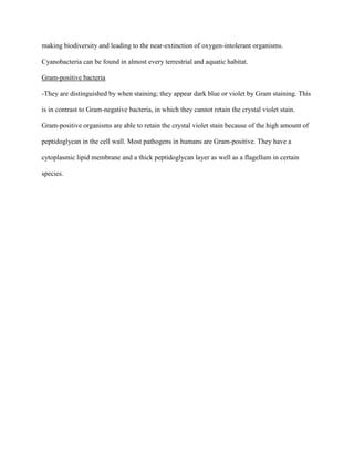 making biodiversity and leading to the near-extinction of oxygen-intolerant organisms.

Cyanobacteria can be found in almost every terrestrial and aquatic habitat.

Gram-positive bacteria

-They are distinguished by when staining; they appear dark blue or violet by Gram staining. This

is in contrast to Gram-negative bacteria, in which they cannot retain the crystal violet stain.

Gram-positive organisms are able to retain the crystal violet stain because of the high amount of

peptidoglycan in the cell wall. Most pathogens in humans are Gram-positive. They have a

cytoplasmic lipid membrane and a thick peptidoglycan layer as well as a flagellum in certain

species.
 