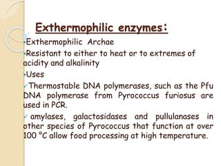 Exthermophilic enzymes:
Exthermophilic Archae
Resistant to either to heat or to extremes of
acidity and alkalinity
Uses
Thermostable DNA polymerases, such as the Pfu
DNA polymerase from Pyrococcus furiosus are
used in PCR.
 amylases, galactosidases and pullulanases in
other species of Pyrococcus that function at over
100 °C allow food processing at high temperature.
 