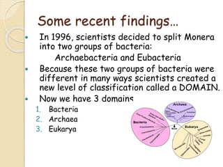 Some recent findings…
 In 1996, scientists decided to split Monera
into two groups of bacteria:
Archaebacteria and Eubacteria
 Because these two groups of bacteria were
different in many ways scientists created a
new level of classification called a DOMAIN.
 Now we have 3 domains
1. Bacteria
2. Archaea
3. Eukarya
 