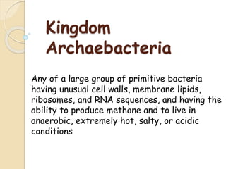 Kingdom
Archaebacteria
Any of a large group of primitive bacteria
having unusual cell walls, membrane lipids,
ribosomes, and RNA sequences, and having the
ability to produce methane and to live in
anaerobic, extremely hot, salty, or acidic
conditions
 