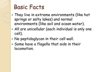 Basic Facts
 They live in extreme environments (like hot
springs or salty lakes) and normal
environments (like soil and ocean water).
 All are unicellular (each individual is only one
cell).
 No peptidoglycan in their cell wall.
 Some have a flagella that aids in their
locomotion.
 
