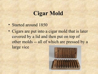 Cigar Mold
• Started around 1850
• Cigars are put into a cigar mold that is later
  covered by a lid and then put on top of
  other molds -- all of which are pressed by a
  large vice