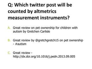 Q: Which twitter post will be
counted by altmetrics
measurement instruments?
A. Great review on pet ownership for children with
autism by Gretchen Carlisle
B. Great review by @gretchgretch15 on pet ownership
- #autism
C. Great review -
http://dx.doi.org/10.1016/j.pedn.2013.09.005
 