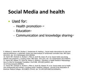 Social Media and health
• Used for:
– Health promotion9, 10
– Education11
– Communication and knowledge sharing12
9. Williams G, Hamm MP, Shulhan J, Vandermeer B, Hartling L. Social media interventions for diet and
exercise behaviours: a systematic review and meta-analysis of randomised controlled trials. BMJ Open.
2014;4(2). doi: 10.1136/bmjopen-2013-003926.
10. Hamm MP, Chisholm A, Shulhan J, Milne A, Scott SD, Given LM, et al. Social media use among
patients and caregivers: a scoping review. BMJ Open. 2013;3(5). doi: 10.1136/bmjopen-2013-002819.
11. Hamm MP, Klassen TP, Scott SD, Moher D, Hartling L. Education in Health Research Methodology:
Use of a Wiki for Knowledge Translation. PLoS ONE. 2013;8(5):e64922. doi:
10.1371/journal.pone.0064922.
12. Hamm MP, Chisholm A, Shulhan J, Milne A, Scott SD, Klassen TP, et al. Social media use by health
care professionals and trainees: a scoping review. Academic medicine : journal of the Association of
American Medical Colleges. 2013;88(9):1376-83. doi: 10.1097/ACM.0b013e31829eb91c.
 