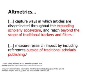 Altmetrics…
[…] capture ways in which articles are
disseminated throughout the expanding
scholarly ecosystem, and reach beyond the
scope of traditional trackers and filters.
[…] measure research impact by including
references outside of traditional scholarly
publishing.
1. Public Library of Science (PLOS). Altmetrics. [29 April 2014].
Available from http://article-level-metrics.plos.org/alt-metrics/
2. Baynes G. Scientometrics, bibliometrics, altmetrics: Some introductory advice for the lost and
bemused. Insights. 2012;25(3):311-5. doi: 10.1629/2048-7754.25.3.311.
 