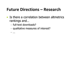 Future Directions – Research
• Is there a correlation between altmetrics
rankings and…
– full-text downloads?
– qualitative measures of interest?
– …
 