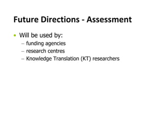 Future Directions - Assessment
• Will be used by:
– funding agencies
– research centres
– Knowledge Translation (KT) researchers
 