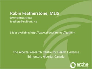 The Alberta Research Centre for Health Evidence
Edmonton, Alberta, Canada
Robin Featherstone, MLIS
@rmfeatherstone
feathers@ualberta.ca
Slides available: http://www.slideshare.net/featherr
 