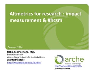 Robin Featherstone, MLIS
Research Librarian,
Alberta Research Centre for Health Evidence
@rmfeatherstone
http://www.slideshare.net/featherr
Altmetrics for research : impact
measurement & #hcsm
http://www.ualberta.ca/ARCHE/
@arche4evidence
Summer 2014
 