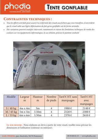 Tente gonflable
•	 Tous les efforts sont faits pour assurer la conformité des visuels aux fichiers que vous transférez, il est évident
que le visuel subit une légère déformation du fait qu’un gonflable soit de forme arrondie.
•	 Des variations peuvent toutefois intervenir, notamment en raison des limitations techniques de rendu des
couleurs sur vos équipements informatiques, le cas échéant, précisez le pantone souhaité
Contraintes techniques :
09.50.80.02.25 	- www.phodia.comSARL PHODIA, parc d’activités, 50170 Pontorson
Le sur mesure : Nous réalisons un devis à partir de votre visuel, veuillez nous préciser les
dimensions et l’utilisation (extérieur ou intérieur).
Modèle Largeur
m
Hauteur
m
Nombre
de pieds
Tarif € HT sans
marquages
Tarif € HT
avec
marquages
S / 40 kg 4m x 4m 3m 4 1980 € 2140 €
M / 45 kg 5m x 5m 3.50m 4 2120 € 2300 €
L / 55 kg 6m x 6m 3.50m 4 2370 € 2610 €
 