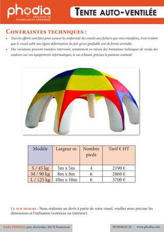 •	 Tous les efforts sont faits pour assurer la conformité des visuels aux fichiers que vous transférez, il est évident
que le visuel subit une légère déformation du fait qu’un gonflable soit de forme arrondie.
•	 Des variations peuvent toutefois intervenir, notamment en raison des limitations techniques de rendu des
couleurs sur vos équipements informatiques, le cas échéant, précisez le pantone souhaité
Contraintes techniques :
09.50.80.02.25 	- www.phodia.comSARL PHODIA, parc d’activités, 50170 Pontorson
Le sur mesure : Nous réalisons un devis à partir de votre visuel, veuillez nous préciser les
dimensions et l’utilisation (extérieur ou intérieur).
Tente auto-ventilée
Modèle Largeur m Nombre
pieds
Tarif € HT
S / 45 kg 5m x 5m 4 2190 €
M / 90 kg 8m x 8m 6 2860 €
L / 125 kg 10m x 10m 6 3700 €
 