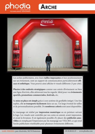Arche
Les arches publicitaires, avec leurs tailles imposantes et leur positionnement
sur un événement, sont un support de communication particulièrement effi-
cace et esthétique. Vous pouvez ainsi afficher 6 visuels différents (3 par côté).
Placées à des endroits stratégiques comme une entrée d’événement ou bien
une ligne d’arrivée, elles attireront tous les regards. Idéal pour vos événements
sportifs, promotions commerciales, festivals, etc.
Sa mise en place est simple grâce à son système de gonflable intégré. Une fois
repliée, elle se transporte facilement dans un sac. Un large éventail de tailles
et de personnalisations possible. De nombreux coloris sont aussi disponibles.
Le marquage est réalisé par impression numérique ou en peinture suivant
le logo. Les visuels sont contrôlés par nos soins en amont, avant impression,
et avant la livraison. Il est également possible d’y placer des publicités amo-
vibles en remplaçant l’impression par du marquage sur VELCRO, ce qui rend
l’arche publicitaire réutilisable pour plusieurs événements différents.
09.50.80.02.25 	- www.phodia.comSARL PHODIA, parc d’activités, 50170 Pontorson
 