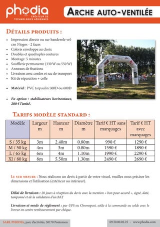 Arche auto-ventilée
•	 Impression directe ou sur banderole vel-
cro 3 logos - 2 faces
•	 Coloris enveloppe au choix
•	 Doubles et quadruples coutures
•	 Montage: 5 minutes
•	 Soufflerie permanente (330 W ou 550 W)
•	 Anneaux de fixations
•	 Livraison avec cordes et sac de transport
•	 Kit de réparation + colle
•	 Matériel : PVC tarpaulin 500D ou 600D
•	 En option : stabilisateurs horizontaux,
200 € l’unité.
Détails produits :
Modèle Largeur
m
Hauteur
m
Diamètre
m
Tarif € HT sans
marquages
Tarif € HT
avec
marquages
S / 35 kg 3m 2.40m 0.80m 990 € 1290 €
M / 50 kg 4m 3m 0.80m 1590 € 1890 €
L / 65 kg 6m 4m 1.10m 1990 € 2290 €
Xl / 80 kg 8m 5.50m 1.30m 2490 € 2690 €
Tarifs modèle standard :
Délai de livraison : 20 jours à réception du devis avec la mention « bon pour accord », signé, daté,
tamponné et de la validation d’un BAT
Livraison et mode de règlement : par UPS ou Chronopost, solde à la commande ou solde avec le
livreur en contre remboursement par chèque.
09.50.80.02.25 	- www.phodia.comSARL PHODIA, parc d’activités, 50170 Pontorson
Le sur mesure : Nous réalisons un devis à partir de votre visuel, veuillez nous préciser les
dimensions et l’utilisation (extérieur ou intérieur).
 