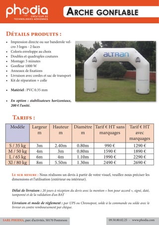 Arche gonflable
Détails produits :
Tarifs :
Délai de livraison : 20 jours à réception du devis avec la mention « bon pour accord », signé, daté,
tamponné et de la validation d’un BAT
Livraison et mode de règlement : par UPS ou Chronopost, solde à la commande ou solde avec le
livreur en contre remboursement par chèque.
09.50.80.02.25 	- www.phodia.comSARL PHODIA, parc d’activités, 50170 Pontorson
Le sur mesure : Nous réalisons un devis à partir de votre visuel, veuillez nous préciser les
dimensions et l’utilisation (extérieur ou intérieur).
•	 Impression directe ou sur banderole vel-
cro 3 logos - 2 faces
•	 Coloris enveloppe au choix
•	 Doubles et quadruples coutures
•	 Montage: 5 minutes
•	 Gonfleur 1000 W
•	 Anneaux de fixations
•	 Livraison avec cordes et sac de transport
•	 Kit de réparation + colle
•	 Matériel : PVC 0.35 mm
•	 En option : stabilisateurs horizontaux,
200 € l’unité.
Modèle Largeur
m
Hauteur
m
Diamètre
m
Tarif € HT sans
marquages
Tarif € HT
avec
marquages
S / 35 kg 3m 2.40m 0.80m 990 € 1290 €
M / 50 kg 4m 3m 0.80m 1590 € 1890 €
L / 65 kg 6m 4m 1.10m 1990 € 2290 €
Xl / 80 kg 8m 5.50m 1.30m 2490 € 2690 €
 