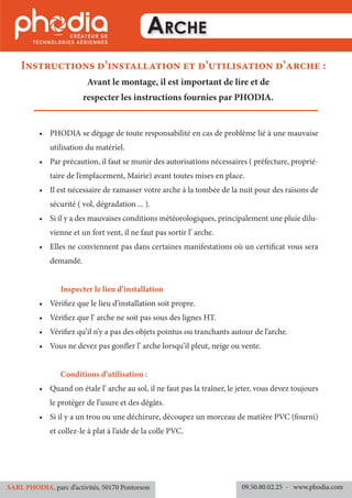 Arche
•	 PHODIA se dégage de toute responsabilité en cas de problème lié à une mauvaise
utilisation du matériel.
•	 Par précaution, il faut se munir des autorisations nécessaires ( préfecture, proprié-
taire de l’emplacement, Mairie) avant toutes mises en place.
•	 Il est nécessaire de ramasser votre arche à la tombée de la nuit pour des raisons de
sécurité ( vol, dégradation ... ).
•	 Si il y a des mauvaises conditions météorologiques, principalement une pluie dilu-
vienne et un fort vent, il ne faut pas sortir l’ arche.
•	 Elles ne conviennent pas dans certaines manifestations où un certificat vous sera
demandé.
	
	 Inspecter le lieu d’installation
•	 Vérifiez que le lieu d’installation soit propre.
•	 Vérifiez que l’ arche ne soit pas sous des lignes HT.
•	 Vérifiez qu’il n’y a pas des objets pointus ou tranchants autour de l’arche.
•	 Vous ne devez pas gonfler l’ arche lorsqu’il pleut, neige ou vente.
	 Conditions d’utilisation :
•	 Quand on étale l’ arche au sol, il ne faut pas la traîner, le jeter, vous devez toujours
le protéger de l’usure et des dégâts.
•	 Si il y a un trou ou une déchirure, découpez un morceau de matière PVC (fourni)
et collez-le à plat à l’aide de la colle PVC.
Instructions d’installation et d’utilisation d’arche :
Avant le montage, il est important de lire et de
respecter les instructions fournies par PHODIA.
09.50.80.02.25 	- www.phodia.comSARL PHODIA, parc d’activités, 50170 Pontorson
 
