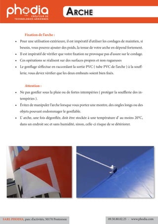 Arche
	 Fixation de l’arche :
•	 Pour une utilisation extérieure, il est impératif d’utiliser les cordages de maintien, si
besoin, vous pouvez ajouter des poids, la tenue de votre arche en dépend fortement.
•	 Il est impératif de vérifier que votre fixation ne provoque pas d’usure sur le cordage.
•	 Ces opérations se réalisent sur des surfaces propres et non rugueuses
•	 Le gonflage s’effectue en raccordant la sortie PVC ( tube PVC de l’arche ) à la souff-
lerie, vous devez vérifier que les deux embouts soient bien fixés.
	 Attention :
•	 Ne pas gonfler sous la pluie ou de fortes intempéries ( protèger la soufflerie des in-
tempéries ).
•	 Évitez de manipuler l‘arche lorsque vous portez une montre, des ongles longs ou des
objets pouvant endommager le gonflable.
•	 L’ arche, une fois dégonflée, doit être stockée à une température d’ au moins 20°C,
dans un endroit sec et sans humidité, sinon, celle-ci risque de se détériorer.
09.50.80.02.25 	- www.phodia.comSARL PHODIA, parc d’activités, 50170 Pontorson
 