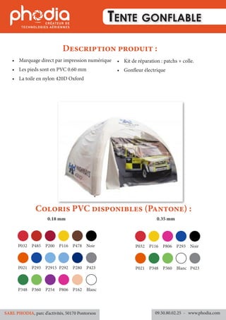 •	 Marquage direct par impression numérique
•	 Les pieds sont en PVC 0.60 mm
•	 La toile en nylon 420D Oxford
•	 Kit de réparation : patchs + colle.
•	 Gonfleur électrique
Coloris PVC disponibles (Pantone) :
Description produit :
Tente gonflable
09.50.80.02.25 	- www.phodia.comSARL PHODIA, parc d’activités, 50170 Pontorson
0.18 mm 0.35 mm
P032	P485	P200	P116	P478	Noir
P021	P293	P2915	P292	P280	P423
P348	P360	P254	P806	P162	Blanc
P032	P116	P806	P293	Noir	
P021	P348	P360	Blanc	P423	
 