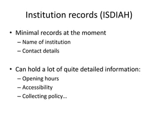 Institution records (ISDIAH)
• Minimal records at the moment
  – Name of institution
  – Contact details


• Can hold a lot of quite detailed information:
  – Opening hours
  – Accessibility
  – Collecting policy…
 