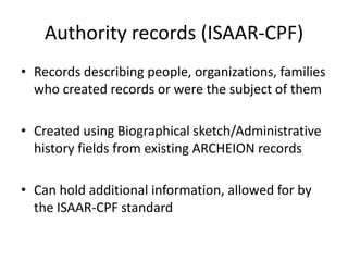 Authority records (ISAAR-CPF)
• Records describing people, organizations, families
  who created records or were the subject of them

• Created using Biographical sketch/Administrative
  history fields from existing ARCHEION records

• Can hold additional information, allowed for by
  the ISAAR-CPF standard
 
