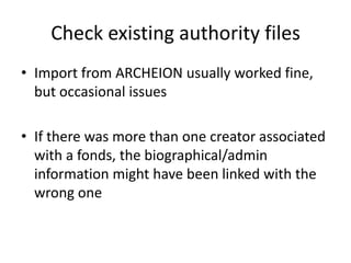 Check existing authority files
• Import from ARCHEION usually worked fine,
  but occasional issues

• If there was more than one creator associated
  with a fonds, the biographical/admin
  information might have been linked with the
  wrong one
 