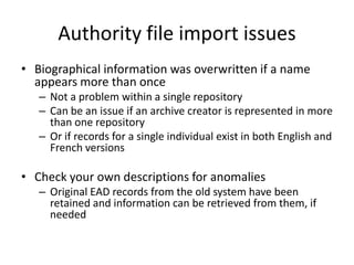 Authority file import issues
• Biographical information was overwritten if a name
  appears more than once
   – Not a problem within a single repository
   – Can be an issue if an archive creator is represented in more
     than one repository
   – Or if records for a single individual exist in both English and
     French versions

• Check your own descriptions for anomalies
   – Original EAD records from the old system have been
     retained and information can be retrieved from them, if
     needed
 