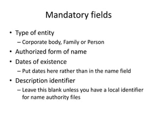 Mandatory fields
• Type of entity
  – Corporate body, Family or Person
• Authorized form of name
• Dates of existence
  – Put dates here rather than in the name field
• Description identifier
  – Leave this blank unless you have a local identifier
    for name authority files
 