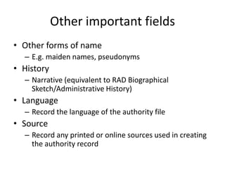 Other important fields
• Other forms of name
  – E.g. maiden names, pseudonyms
• History
  – Narrative (equivalent to RAD Biographical
    Sketch/Administrative History)
• Language
  – Record the language of the authority file
• Source
  – Record any printed or online sources used in creating
    the authority record
 