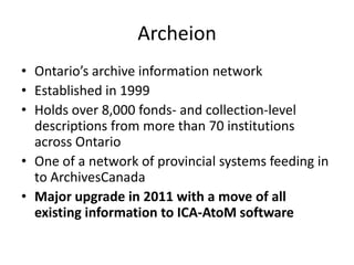 Archeion
• Ontario’s archive information network
• Established in 1999
• Holds over 8,000 fonds- and collection-level
  descriptions from more than 70 institutions
  across Ontario
• One of a network of provincial systems feeding in
  to ArchivesCanada
• Major upgrade in 2011 with a move of all
  existing information to ICA-AtoM software
 