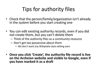 Tips for authority files
• Check that the person/family/organization isn’t already
  in the system before you start creating one

• You can edit existing authority records, even if you did
  not create them, but you can’t delete them
   – Think of the authority files as a community resource
   – Don’t get too possessive about them
      • We don’t want any Wikipedia-style editing wars


• Once you click ‘Create’, the authority file record is live
  on the Archeion website and visible to Google, even if
  you have marked it as a draft
 