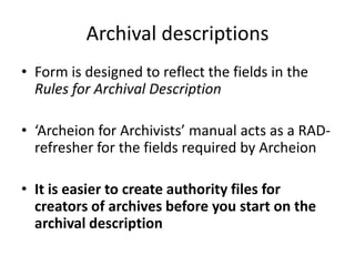 Archival descriptions
• Form is designed to reflect the fields in the
  Rules for Archival Description

• ‘Archeion for Archivists’ manual acts as a RAD-
  refresher for the fields required by Archeion

• It is easier to create authority files for
  creators of archives before you start on the
  archival description
 
