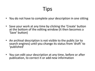 Tips
• You do not have to complete your description in one sitting

• Save your work at any time by clicking the 'Create' button
  at the bottom of the editing window (it then becomes a
  ‘Save’ button)

• An archival description is not visible to the public (or to
  search engines) until you change its status from ‘draft’ to
  ‘published’

• You can edit your description at any time, before or after
  publication, to correct it or add new information
 
