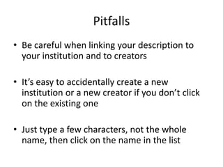 Pitfalls
• Be careful when linking your description to
  your institution and to creators

• It’s easy to accidentally create a new
  institution or a new creator if you don’t click
  on the existing one

• Just type a few characters, not the whole
  name, then click on the name in the list
 