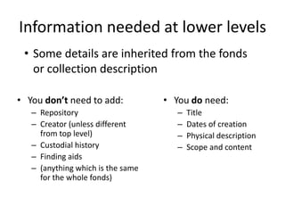 Information needed at lower levels
 • Some details are inherited from the fonds
   or collection description

• You don’t need to add:           • You do need:
   – Repository                       –   Title
   – Creator (unless different        –   Dates of creation
     from top level)                  –   Physical description
   – Custodial history                –   Scope and content
   – Finding aids
   – (anything which is the same
     for the whole fonds)
 