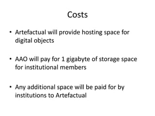 Costs
• Artefactual will provide hosting space for
  digital objects

• AAO will pay for 1 gigabyte of storage space
  for institutional members

• Any additional space will be paid for by
  institutions to Artefactual
 