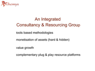 An Integrated 
Consultancy & Resourcing Group 
tools based methodologies 
monetisation of assets (hard & hidden) 
value growth 
complementary plug & play resource platforms 
 