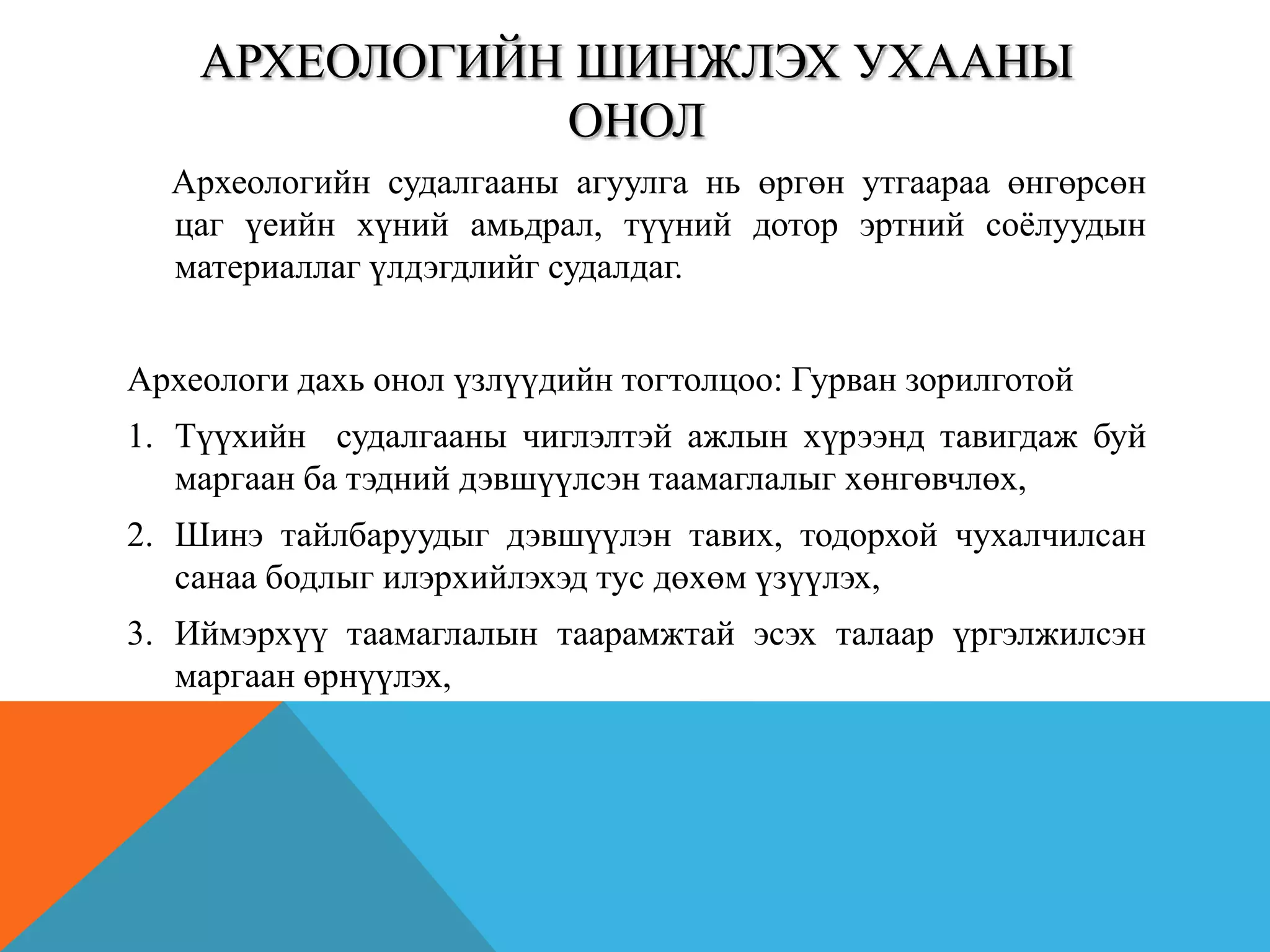 АРХЕОЛОГИЙН ШИНЖЛЭХ УХААНЫ
ОНОЛ
Археологийн судалгааны агуулга нь өргөн утгаараа өнгөрсөн
цаг үеийн хүний амьдрал, түүний дотор эртний соѐлуудын
материаллаг үлдэгдлийг судалдаг.
Археологи дахь онол үзлүүдийн тогтолцоо: Гурван зорилготой
1. Түүхийн судалгааны чиглэлтэй ажлын хүрээнд тавигдаж буй
маргаан ба тэдний дэвшүүлсэн таамаглалыг хөнгөвчлөх,
2. Шинэ тайлбаруудыг дэвшүүлэн тавих, тодорхой чухалчилсан
санаа бодлыг илэрхийлэхэд тус дөхөм үзүүлэх,
3. Иймэрхүү таамаглалын таарамжтай эсэх талаар үргэлжилсэн
маргаан өрнүүлэх,
 