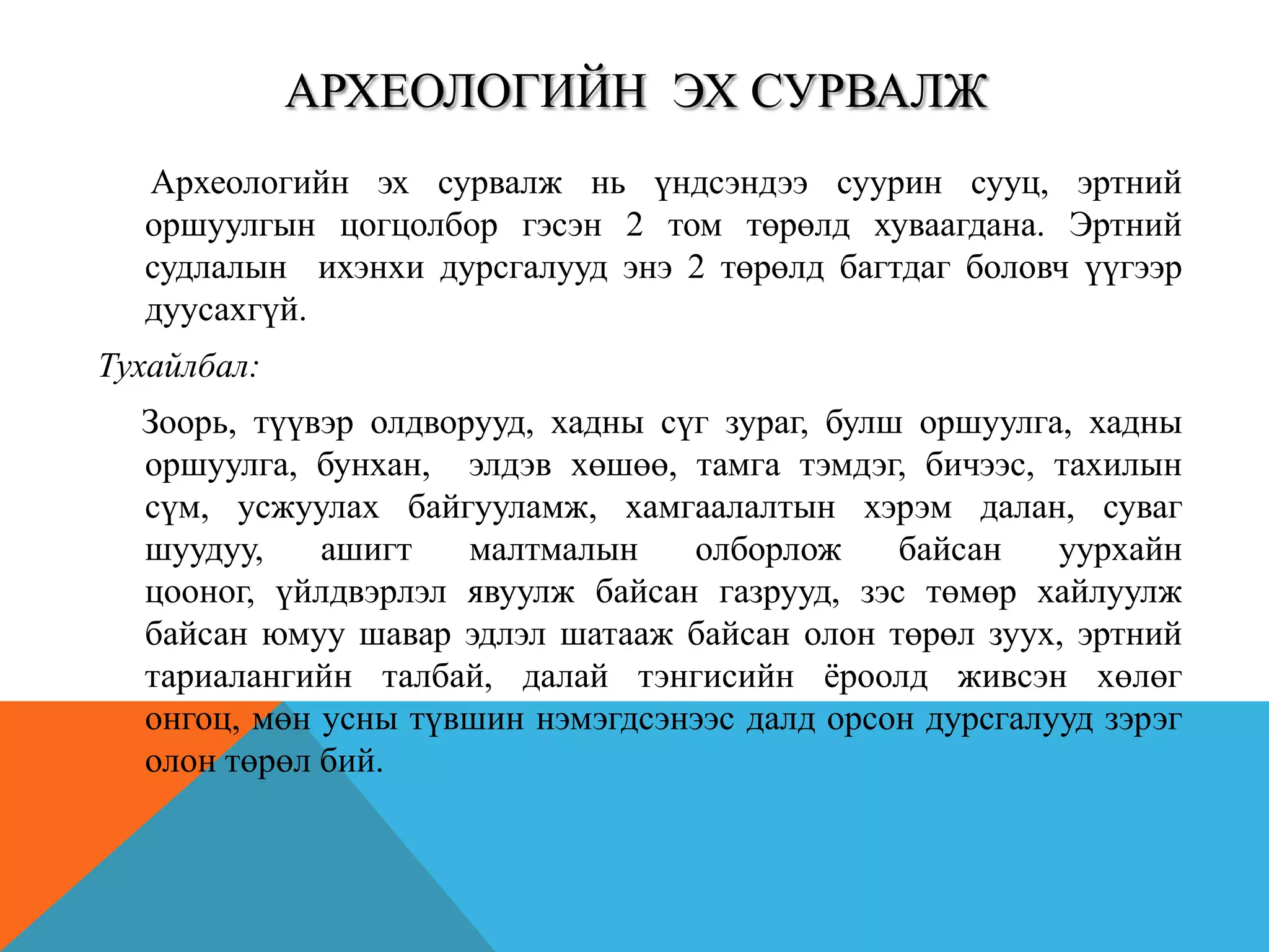 АРХЕОЛОГИЙН ЭХ СУРВАЛЖ
Археологийн эх сурвалж нь үндсэндээ суурин сууц, эртний
оршуулгын цогцолбор гэсэн 2 том төрөлд хуваагдана. Эртний
судлалын ихэнхи дурсгалууд энэ 2 төрөлд багтдаг боловч үүгээр
дуусахгүй.
Тухайлбал:
Зоорь, түүвэр олдворууд, хадны сүг зураг, булш оршуулга, хадны
оршуулга, бунхан, элдэв хөшөө, тамга тэмдэг, бичээс, тахилын
сүм, усжуулах байгууламж, хамгаалалтын хэрэм далан, суваг
шуудуу, ашигт малтмалын олборлож байсан уурхайн
цооног, үйлдвэрлэл явуулж байсан газрууд, зэс төмөр хайлуулж
байсан юмуу шавар эдлэл шатааж байсан олон төрөл зуух, эртний
тариалангийн талбай, далай тэнгисийн ѐроолд живсэн хөлөг
онгоц, мөн усны түвшин нэмэгдсэнээс далд орсон дурсгалууд зэрэг
олон төрөл бий.
 