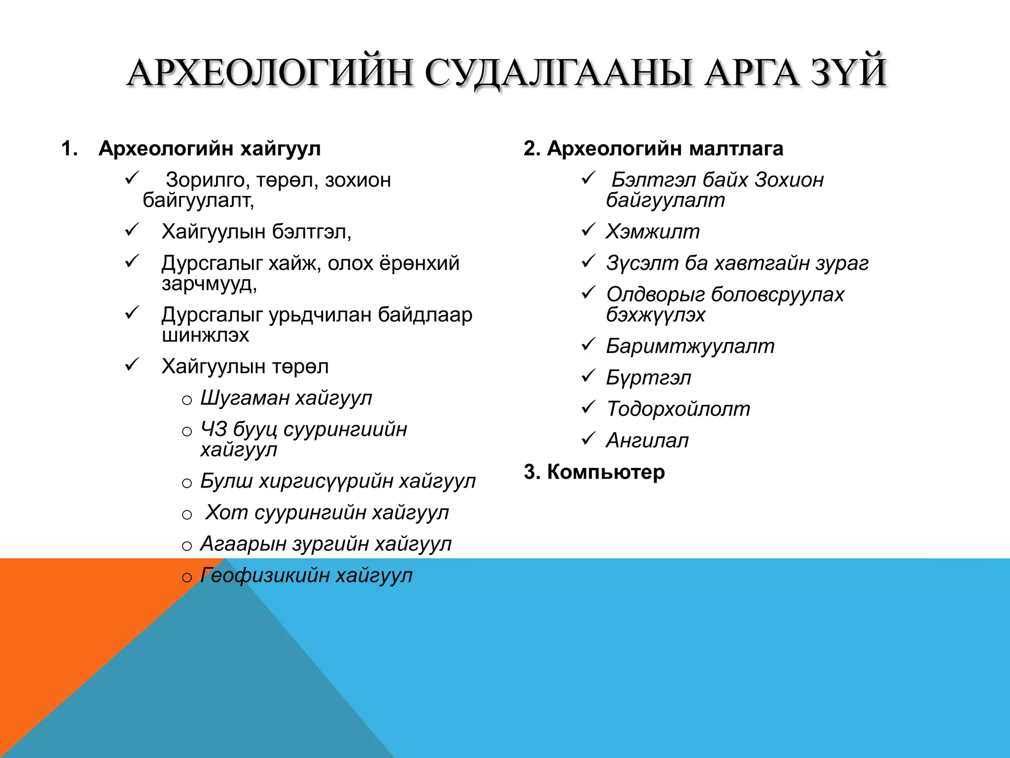 1. Археологийн хайгуул
 Зорилго, төрөл, зохион
байгуулалт,
 Хайгуулын бэлтгэл,
 Дурсгалыг хайж, олох ёрөнхий
зарчмууд,
 Дурсгалыг урьдчилан байдлаар
шинжлэх
 Хайгуулын төрөл
o Шугаман хайгуул
o ЧЗ бууц суурингиийн
хайгуул
o Булш хиргисүүрийн хайгуул
o Хот суурингийн хайгуул
o Агаарын зургийн хайгуул
o Геофизикийн хайгуул
2. Археологийн малтлага
 Бэлтгэл байх Зохион
байгуулалт
 Хэмжилт
 Зүсэлт ба хавтгайн зураг
 Олдворыг боловсруулах
бэхжүүлэх
 Баримтжуулалт
 Бүртгэл
 Тодорхойлолт
 Ангилал
3. Компьютер
АРХЕОЛОГИЙН СУДАЛГААНЫ АРГА ЗҮЙ
 
