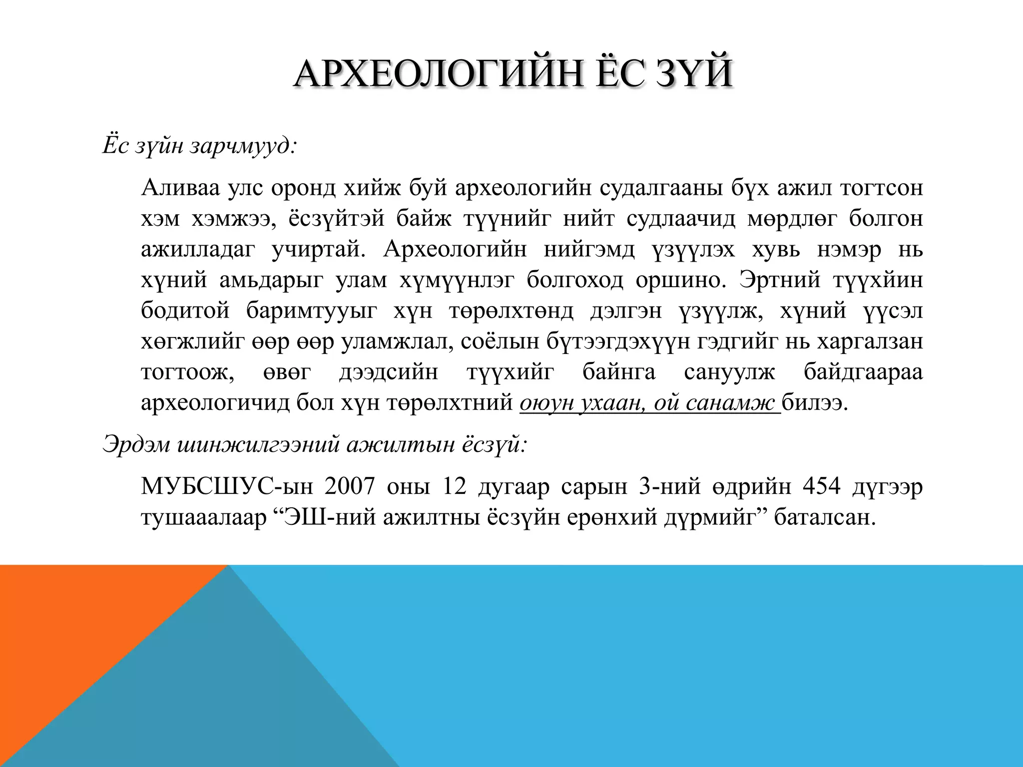 АРХЕОЛОГИЙН ЁС ЗҮЙ
Ёс зүйн зарчмууд:
Аливаа улс оронд хийж буй археологийн судалгааны бүх ажил тогтсон
хэм хэмжээ, ѐсзүйтэй байж түүнийг нийт судлаачид мөрдлөг болгон
ажилладаг учиртай. Археологийн нийгэмд үзүүлэх хувь нэмэр нь
хүний амьдарыг улам хүмүүнлэг болгоход оршино. Эртний түүхйин
бодитой баримтууыг хүн төрөлхтөнд дэлгэн үзүүлж, хүний үүсэл
хөгжлийг өөр өөр уламжлал, соѐлын бүтээгдэхүүн гэдгийг нь харгалзан
тогтоож, өвөг дээдсийн түүхийг байнга сануулж байдгаараа
археологичид бол хүн төрөлхтний оюун ухаан, ой санамж билээ.
Эрдэм шинжилгээний ажилтын ёсзүй:
МУБСШУС-ын 2007 оны 12 дугаар сарын 3-ний өдрийн 454 дүгээр
тушааалаар “ЭШ-ний ажилтны ѐсзүйн ерөнхий дүрмийг” баталсан.
 